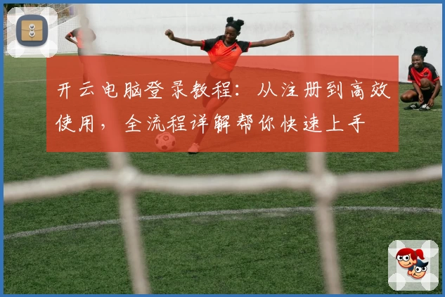 开云电脑登录教程：从注册到高效使用，全流程详解帮你快速上手