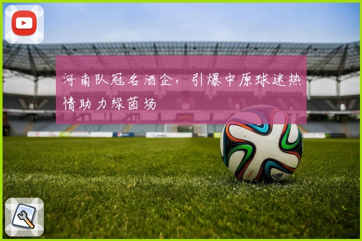 河南队冠名酒企，引爆中原球迷热情助力绿茵场
