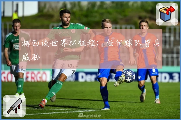 梅西谈世界杯征程：任何球队皆具威胁