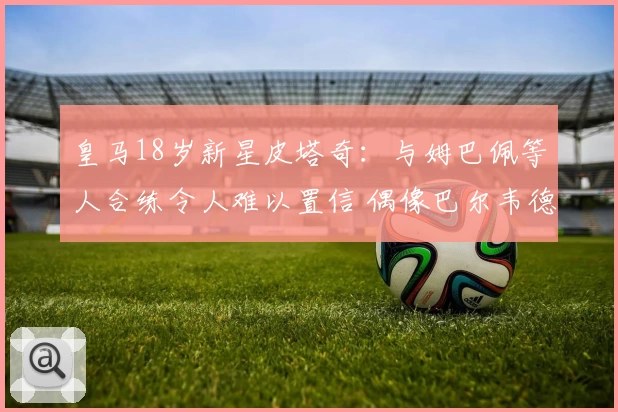 皇马18岁新星皮塔奇:与姆巴佩等人合练令人难以置信 偶像巴尔韦德
