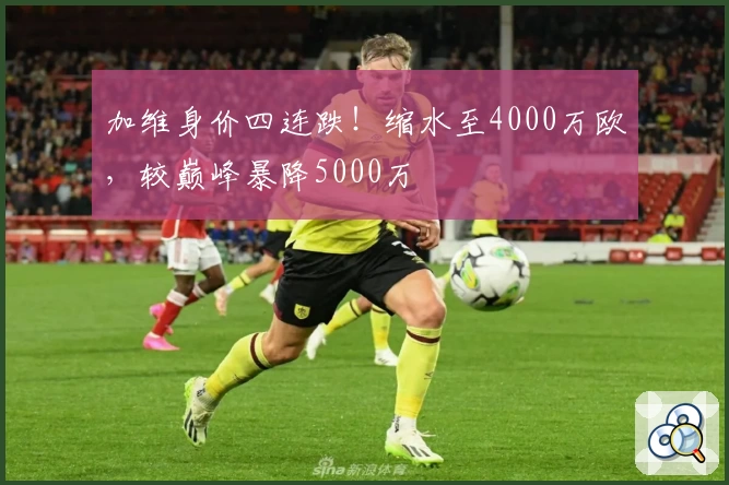 加维身价四连跌!缩水至4000万欧,较巅峰暴降5000万