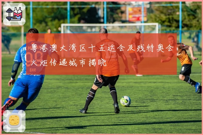 粤港澳大湾区十五运会及残特奥会火炬传递城市揭晓