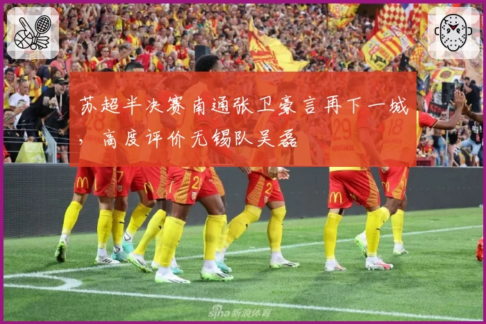 苏超半决赛南通张卫豪言再下一城，高度评价无锡队吴磊