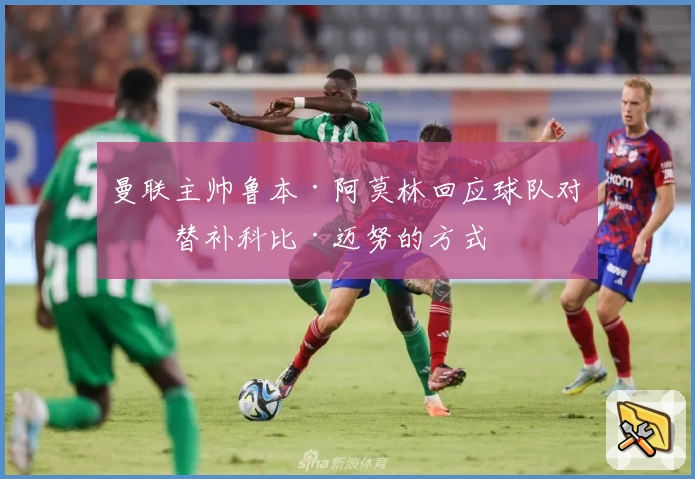 曼联主帅鲁本·阿莫林回应球队对待替补科比·迈努的方式