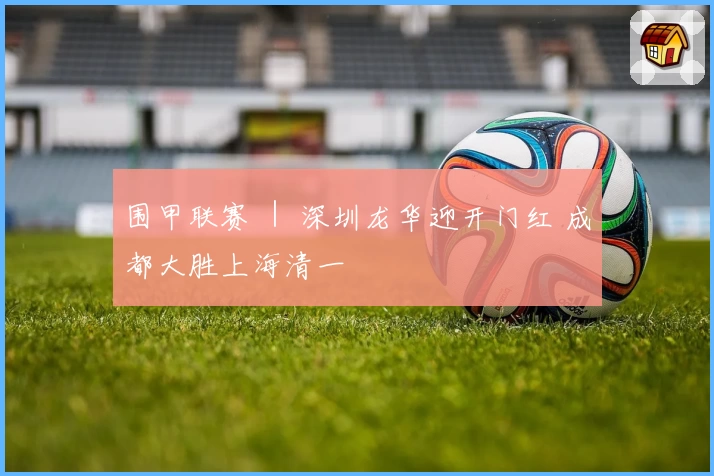 围甲联赛 ｜ 深圳龙华迎开门红 成都大胜上海清一
