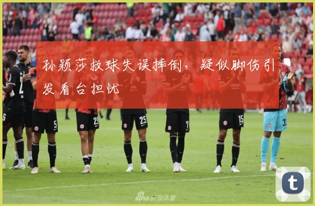 孙颖莎救球失误摔倒,疑似脚伤引发看台担忧