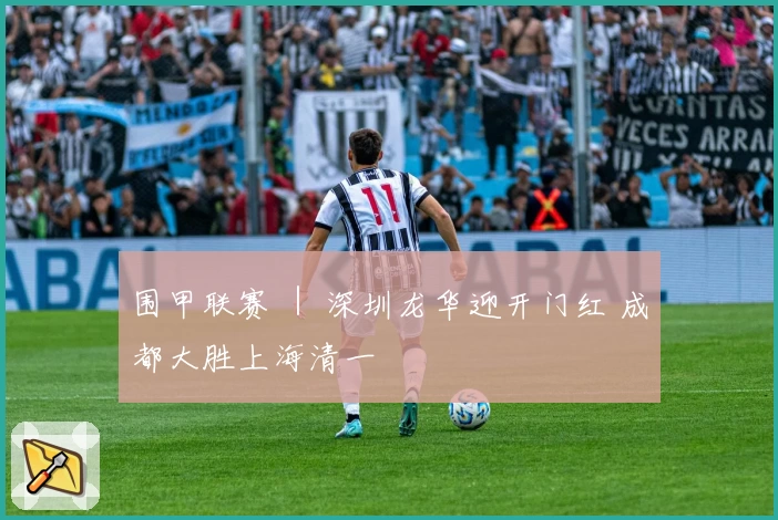 围甲联赛 ｜ 深圳龙华迎开门红 成都大胜上海清一