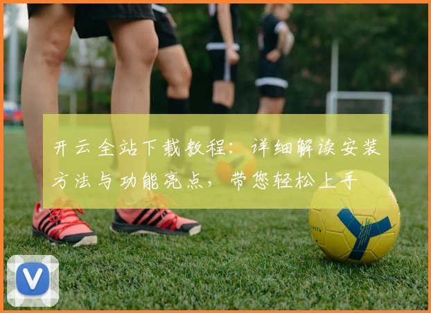 开云全站下载教程：详细解读安装方法与功能亮点，带您轻松上手