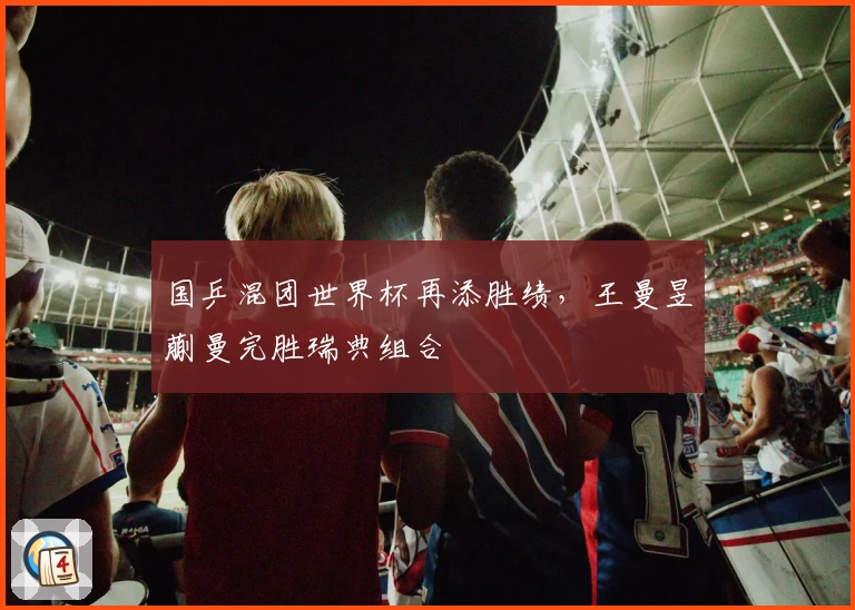 国乒混团世界杯再添胜绩，王曼昱蒯曼完胜瑞典组合