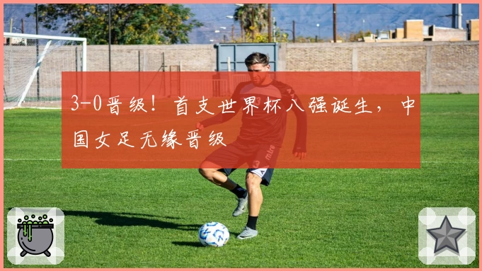 3-0晋级！首支世界杯八强诞生，中国女足无缘晋级